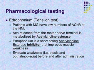 Pharmacological testing
 Edrophonium (Tensilon test)
 Patients with MG have low numbers of AChR at
the NMJ
 Ach released from the motor nerve terminal is
metabolized by Acetylcholine esterase
 Edrophonium is a short acting Acetylcholine
Esterase Inhibitor that improves muscle
weakness
 Evaluate weakness (i.e. ptosis and
opthalmoplegia) before and after administration
 