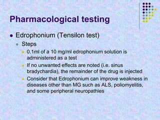 Pharmacological testing
 Edrophonium (Tensilon test)
 Steps
 0.1ml of a 10 mg/ml edrophonium solution is
administered as a test
 If no unwanted effects are noted (i.e. sinus
bradychardia), the remainder of the drug is injected
 Consider that Edrophonium can improve weakness in
diseases other than MG such as ALS, poliomyelitis,
and some peripheral neuropathies
 
