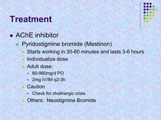 Treatment
 AChE inhibitor
 Pyridostigmine bromide (Mestinon)
 Starts working in 30-60 minutes and lasts 3-6 hours
 Individualize dose
 Adult dose:
 60-960mg/d PO
 2mg IV/IM q2-3h
 Caution
 Check for cholinergic crisis
 Others: Neostigmine Bromide
 