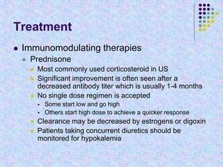 Treatment
 Immunomodulating therapies
 Prednisone
 Most commonly used corticosteroid in US
 Significant improvement is often seen after a
decreased antibody titer which is usually 1-4 months
 No single dose regimen is accepted
 Some start low and go high
 Others start high dose to achieve a quicker response
 Clearance may be decreased by estrogens or digoxin
 Patients taking concurrent diuretics should be
monitored for hypokalemia
 