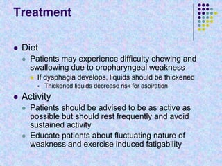 Treatment
 Diet
 Patients may experience difficulty chewing and
swallowing due to oropharyngeal weakness
 If dysphagia develops, liquids should be thickened
 Thickened liquids decrease risk for aspiration
 Activity
 Patients should be advised to be as active as
possible but should rest frequently and avoid
sustained activity
 Educate patients about fluctuating nature of
weakness and exercise induced fatigability
 