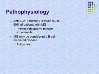 Pathophysiology
 Anti-AChR antibody is found in 80-
90% of patients with MG
 Proven with passive transfer
experiments
 MG may be considered a B cell-
mediated disease
 Antibodies
 