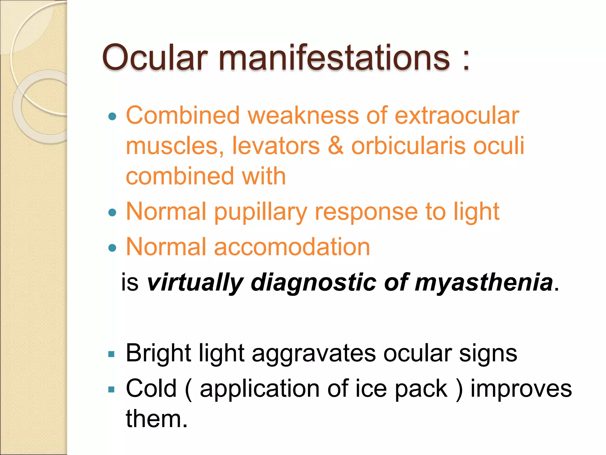 Ocular manifestations :
 Combined weakness of extraocular
muscles, levators & orbicularis oculi
combined with
 Normal pupillary response to light
 Normal accomodation
is virtually diagnostic of myasthenia.
 Bright light aggravates ocular signs
 Cold ( application of ice pack ) improves
them.
 