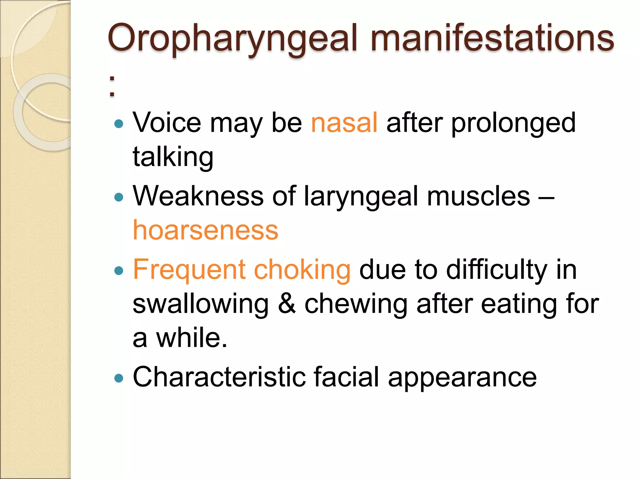 Oropharyngeal manifestations
:
 Voice may be nasal after prolonged
talking
 Weakness of laryngeal muscles –
hoarseness
 Frequent choking due to difficulty in
swallowing & chewing after eating for
a while.
 Characteristic facial appearance
 