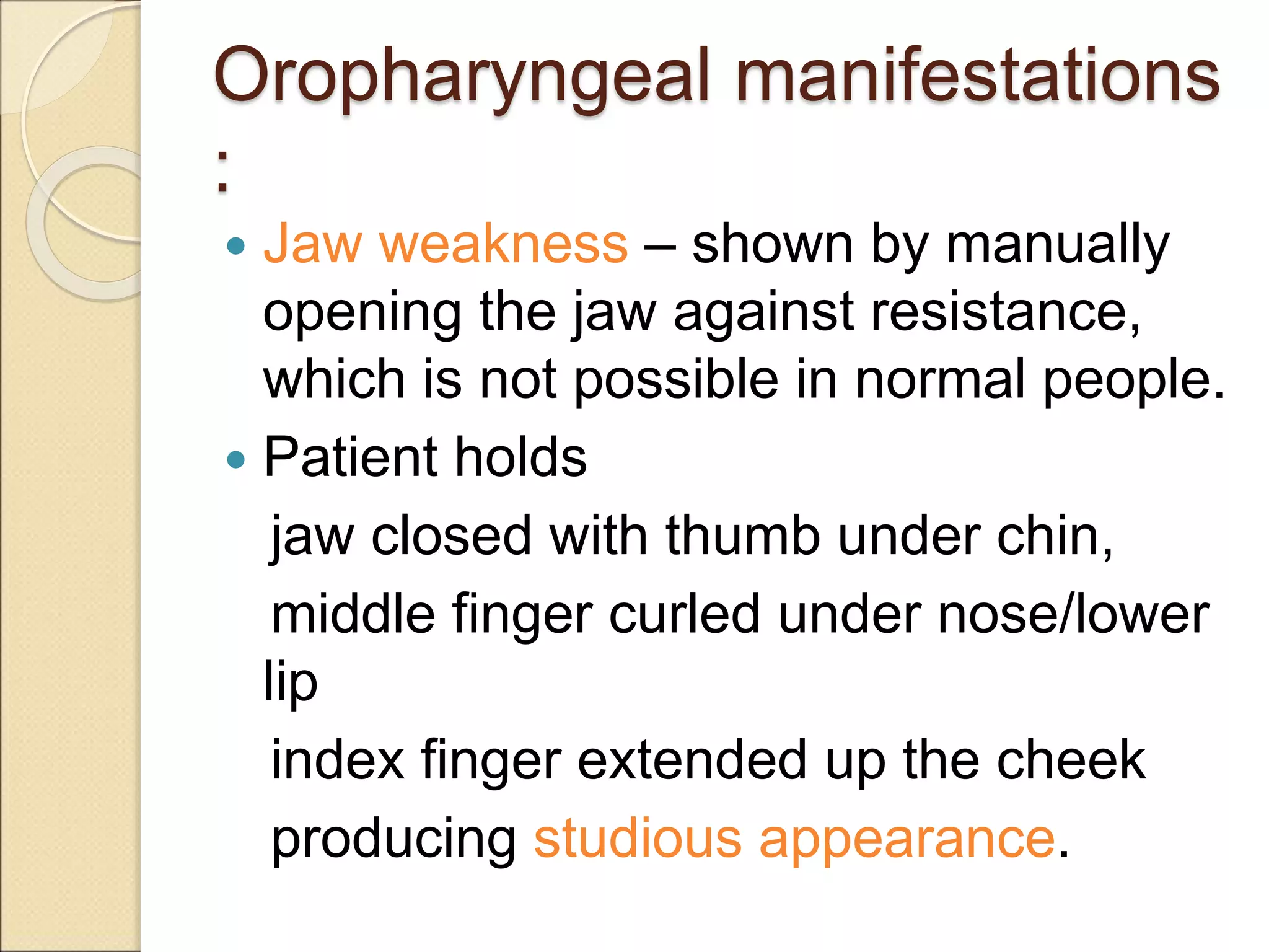 Oropharyngeal manifestations
:
 Jaw weakness – shown by manually
opening the jaw against resistance,
which is not possible in normal people.
 Patient holds
jaw closed with thumb under chin,
middle finger curled under nose/lower
lip
index finger extended up the cheek
producing studious appearance.
 