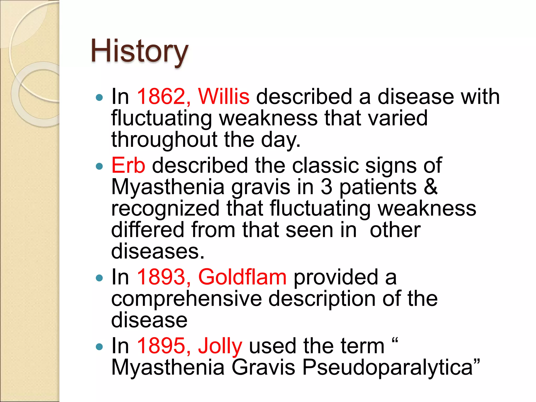 History
 In 1862, Willis described a disease with
fluctuating weakness that varied
throughout the day.
 Erb described the classic signs of
Myasthenia gravis in 3 patients &
recognized that fluctuating weakness
differed from that seen in other
diseases.
 In 1893, Goldflam provided a
comprehensive description of the
disease
 In 1895, Jolly used the term “
Myasthenia Gravis Pseudoparalytica”
 