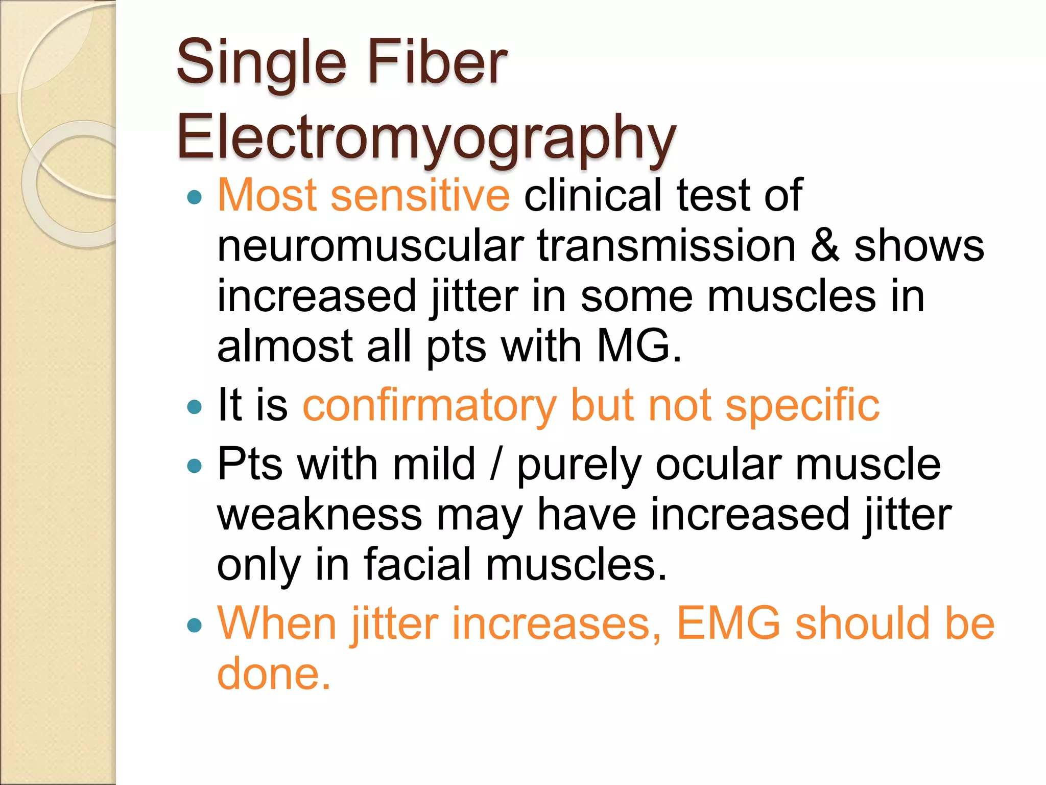 Single Fiber
Electromyography
 Most sensitive clinical test of
neuromuscular transmission & shows
increased jitter in some muscles in
almost all pts with MG.
 It is confirmatory but not specific
 Pts with mild / purely ocular muscle
weakness may have increased jitter
only in facial muscles.
 When jitter increases, EMG should be
done.
 