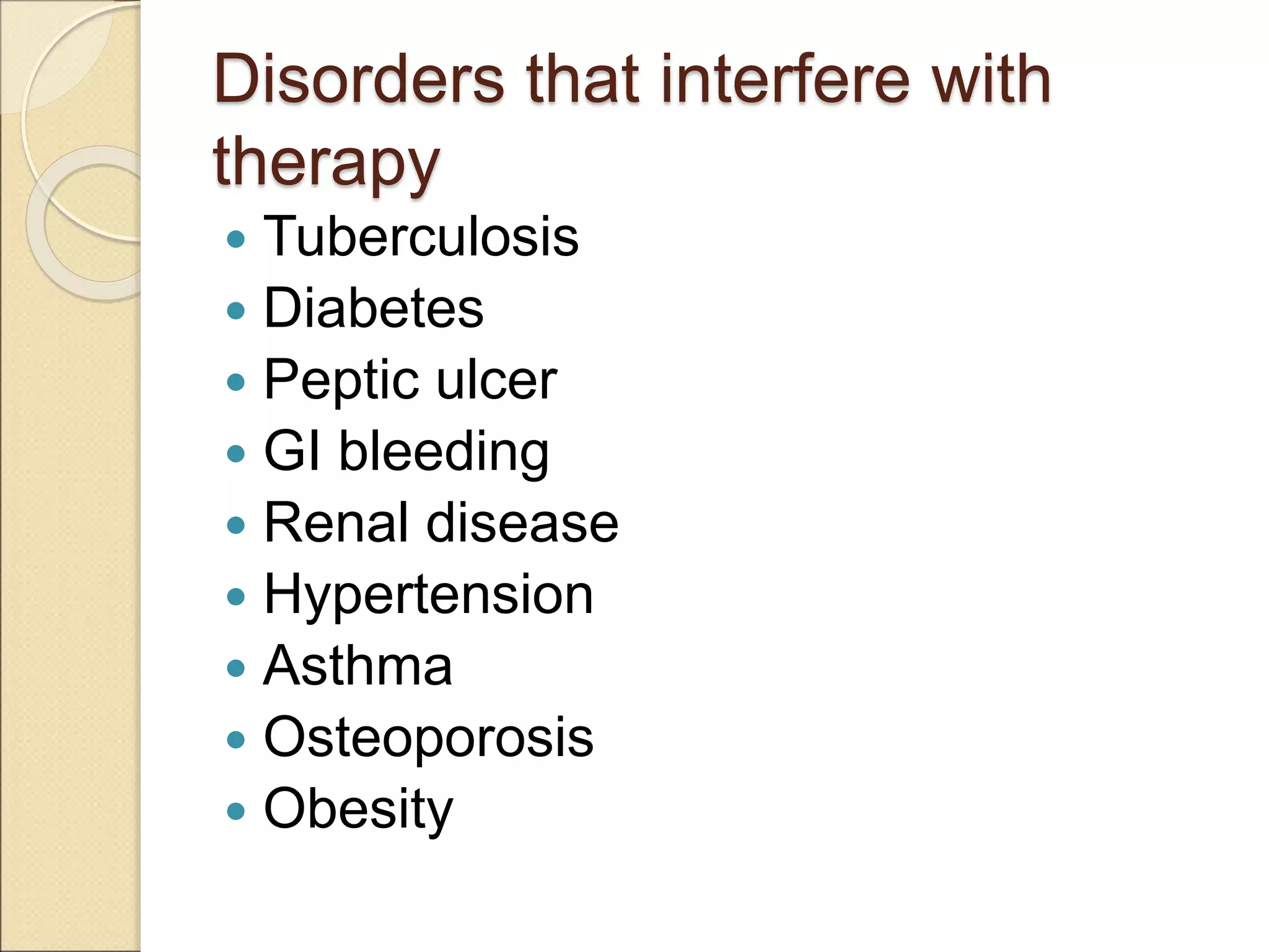 Disorders that interfere with
therapy
 Tuberculosis
 Diabetes
 Peptic ulcer
 GI bleeding
 Renal disease
 Hypertension
 Asthma
 Osteoporosis
 Obesity
 