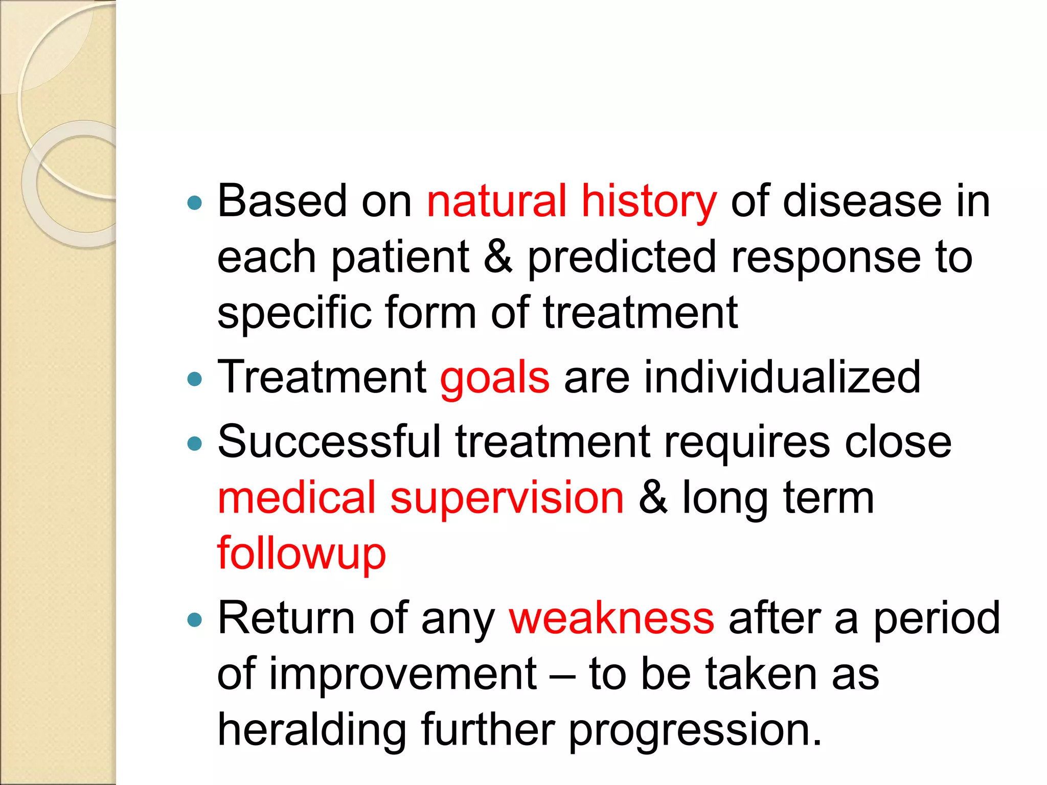 Based on natural history of disease in
each patient & predicted response to
specific form of treatment
 Treatment goals are individualized
 Successful treatment requires close
medical supervision & long term
followup
 Return of any weakness after a period
of improvement – to be taken as
heralding further progression.
 