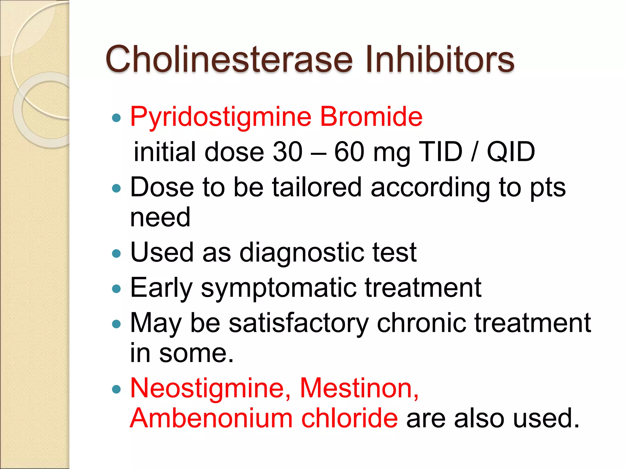 Cholinesterase Inhibitors
 Pyridostigmine Bromide
initial dose 30 – 60 mg TID / QID
 Dose to be tailored according to pts
need
 Used as diagnostic test
 Early symptomatic treatment
 May be satisfactory chronic treatment
in some.
 Neostigmine, Mestinon,
Ambenonium chloride are also used.
 