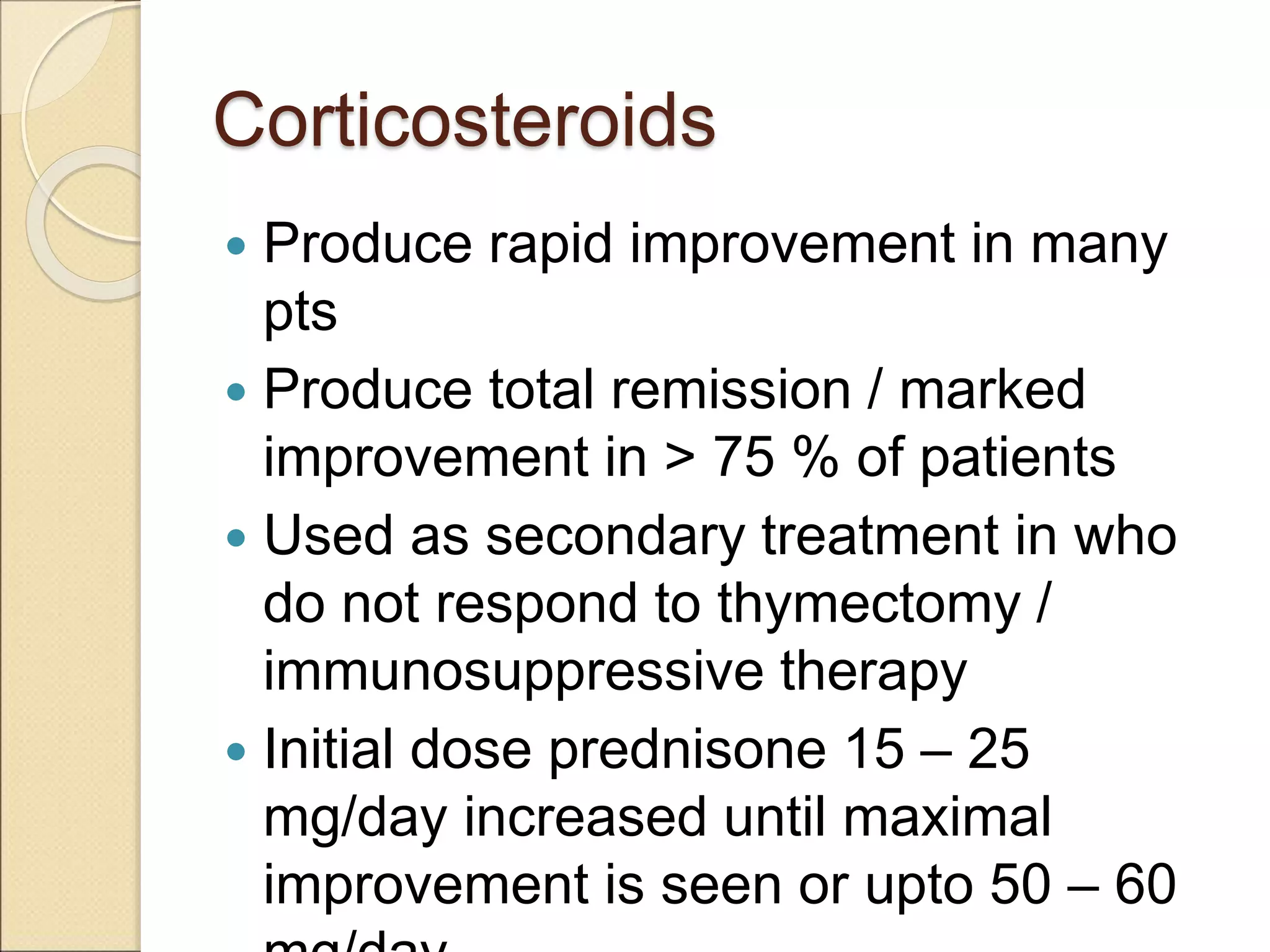 Corticosteroids
 Produce rapid improvement in many
pts
 Produce total remission / marked
improvement in > 75 % of patients
 Used as secondary treatment in who
do not respond to thymectomy /
immunosuppressive therapy
 Initial dose prednisone 15 – 25
mg/day increased until maximal
improvement is seen or upto 50 – 60
 