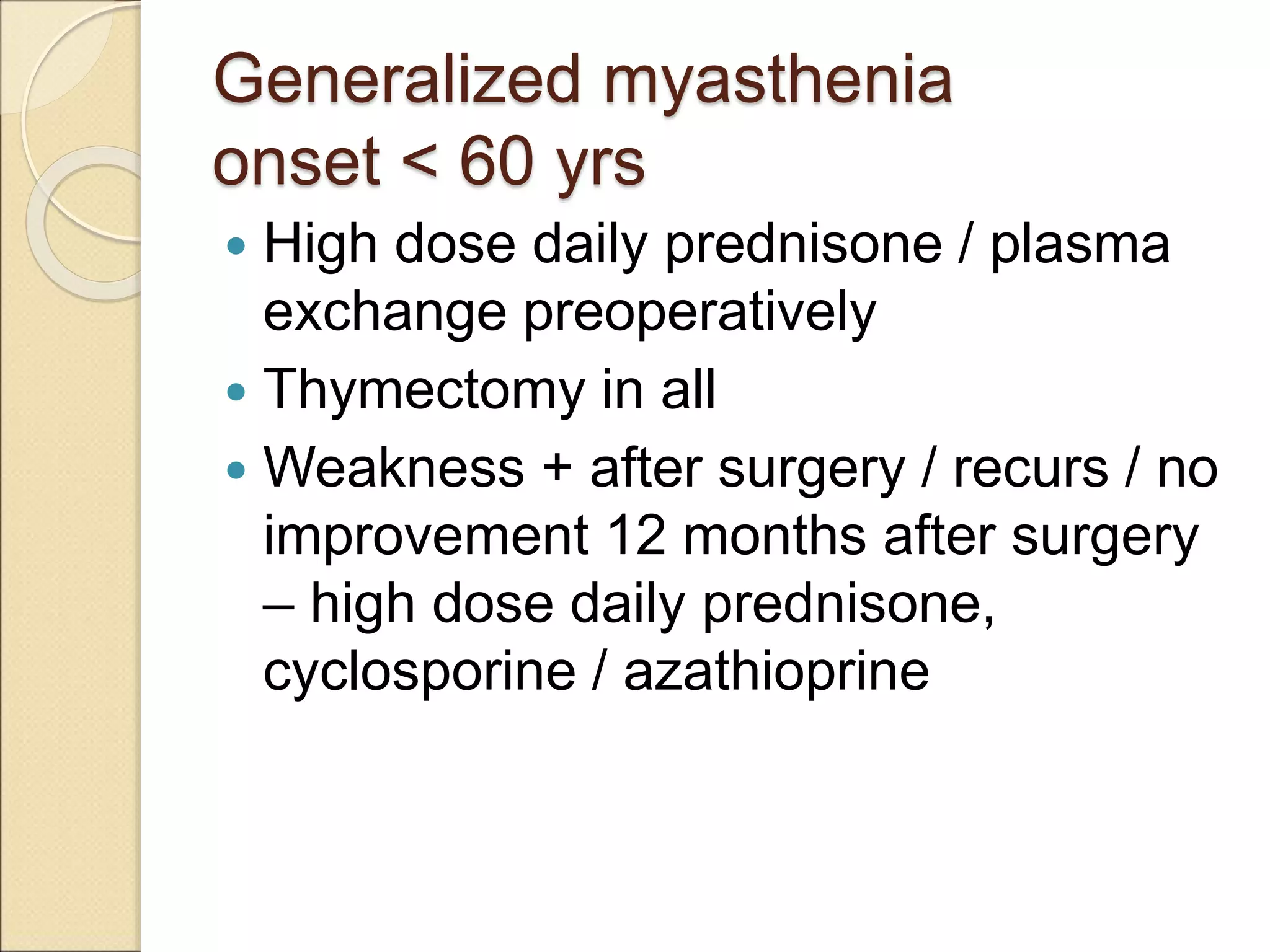 Generalized myasthenia
onset < 60 yrs
 High dose daily prednisone / plasma
exchange preoperatively
 Thymectomy in all
 Weakness + after surgery / recurs / no
improvement 12 months after surgery
– high dose daily prednisone,
cyclosporine / azathioprine
 