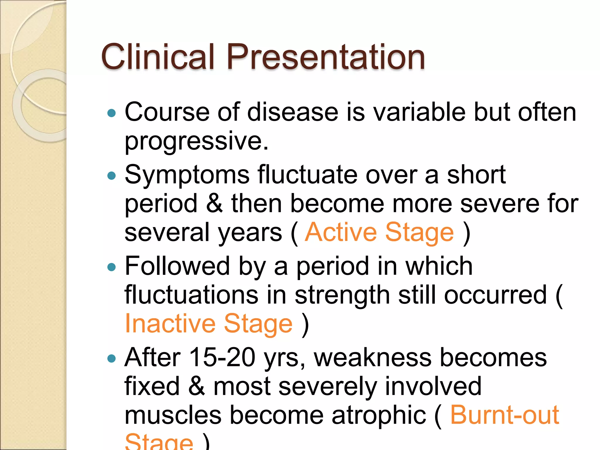 Clinical Presentation
 Course of disease is variable but often
progressive.
 Symptoms fluctuate over a short
period & then become more severe for
several years ( Active Stage )
 Followed by a period in which
fluctuations in strength still occurred (
Inactive Stage )
 After 15-20 yrs, weakness becomes
fixed & most severely involved
muscles become atrophic ( Burnt-out
 