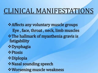 CLINICAL MANIFESTATIONS
Affects any voluntary muscle groups
Eye , face, throat , neck, limb muscles
The hallmark of myasthenia gravis is
fatigability
Dysphagia
Ptosis
Diplopia
Nasal sounding speech
Worsening muscle weakness
 