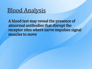 Blood Analysis
A blood test may reveal the presence of
abnormal antibodies that disrupt the
receptor sites where nerve impulses signal
muscles to move
 