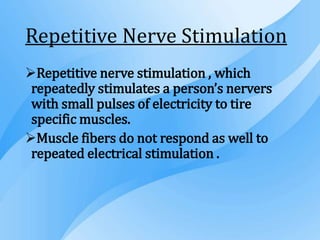 Repetitive Nerve Stimulation
Repetitive nerve stimulation , which
repeatedly stimulates a person’s nervers
with small pulses of electricity to tire
specific muscles.
Muscle fibers do not respond as well to
repeated electrical stimulation .
 