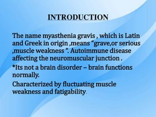INTRODUCTION
The name myasthenia gravis , which is Latin
and Greek in origin ,means “grave,or serious
,muscle weakness “. Autoimmune disease
affecting the neuromuscular junction .
*Its not a brain disorder – brain functions
normally.
Characterized by fluctuating muscle
weakness and fatigability.
 