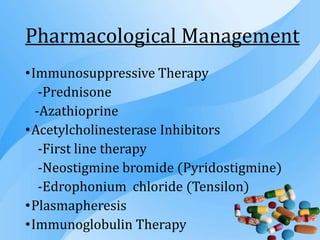 Pharmacological Management
•Immunosuppressive Therapy
-Prednisone
-Azathioprine
•Acetylcholinesterase Inhibitors
-First line therapy
-Neostigmine bromide (Pyridostigmine)
-Edrophonium chloride (Tensilon)
•Plasmapheresis
•Immunoglobulin Therapy
 