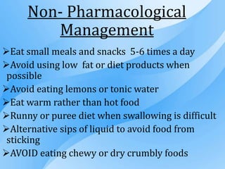 Non- Pharmacological
Management
Eat small meals and snacks 5-6 times a day
Avoid using low fat or diet products when
possible
Avoid eating lemons or tonic water
Eat warm rather than hot food
Runny or puree diet when swallowing is difficult
Alternative sips of liquid to avoid food from
sticking
AVOID eating chewy or dry crumbly foods
 