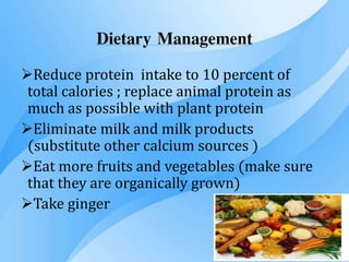 Dietary Management
Reduce protein intake to 10 percent of
total calories ; replace animal protein as
much as possible with plant protein
Eliminate milk and milk products
(substitute other calcium sources )
Eat more fruits and vegetables (make sure
that they are organically grown)
Take ginger
 