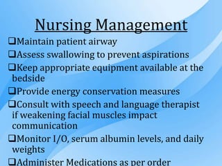 Nursing Management
Maintain patient airway
Assess swallowing to prevent aspirations
Keep appropriate equipment available at the
bedside
Provide energy conservation measures
Consult with speech and language therapist
if weakening facial muscles impact
communication
Monitor I/O, serum albumin levels, and daily
weights
Administer Medications as per order
 