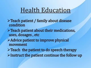 Health Education
Teach patient / family about disease
condition
Teach patient about their medications,
uses, dosages , etc
Advice patient to improve physical
movement
Teach the patient to do speech therapy
Instruct the patient continue the follow up
 
