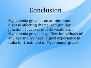 Conclusion
Myasthenia gravis is an autoimmune
disease affecting the neuromuscular
junction . It causes muscle weakness .
Myasthenia gravis may affect individuals of
any age and we have largest experience in
India for treatment of Myasthenia gravis
 