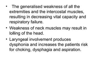 •

The generalised weakness of all the
extremities and the intercostal muscles,
resulting in decreasing vital capacity and
respiratory failure.
• Weakness of neck muscles may result in
lolling of the head.
• Laryngeal involvement produces
dysphonia and increases the patients risk
for choking, dysphagia and aspiration.

 