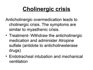 Cholinergic crisis
Anticholinergic overmedication leads to
cholinergic crisis. The symptoms are
similar to myasthenic crisis.
• Treatment- Withdraw the anticholinergic
medication and administer Atropine
sulfate (antidote to anticholinesterase
drugs)
• Endotracheal intubation and mechanical
ventilation

 