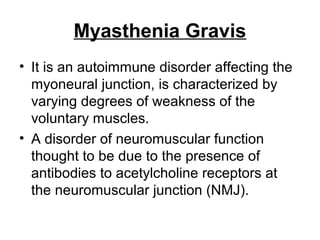 Myasthenia Gravis
• It is an autoimmune disorder affecting the
myoneural junction, is characterized by
varying degrees of weakness of the
voluntary muscles.
• A disorder of neuromuscular function
thought to be due to the presence of
antibodies to acetylcholine receptors at
the neuromuscular junction (NMJ).

 