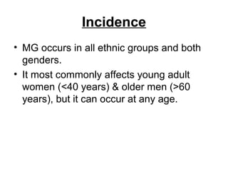 Incidence
• MG occurs in all ethnic groups and both
genders.
• It most commonly affects young adult
women (<40 years) & older men (>60
years), but it can occur at any age.

 