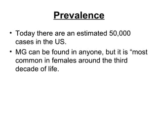 Prevalence
• Today there are an estimated 50,000
cases in the US.
• MG can be found in anyone, but it is “most
common in females around the third
decade of life.

 