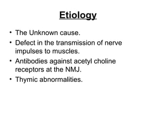 Etiology
• The Unknown cause.
• Defect in the transmission of nerve
impulses to muscles.
• Antibodies against acetyl choline
receptors at the NMJ.
• Thymic abnormalities.

 