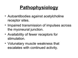 Pathophysiology
• Autoantibodies against acetylcholine
receptor sites.
• Impaired transmission of impulses across
the myoneural junction.
• Availability of fewer receptors for
stimulation.
• Volunatary muscle weakness that
escalates with continued activity.

 