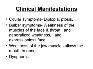Clinical Manifestations
• Ocular symptoms- Diplopia, ptosis.
• Bulbar symptoms- Weakness of the
muscles of the face & throat, and
generalized weakness, and
expressionless face.
• Weakness of the jaw muscles allaws the
mouth to open.
• Dysphonia.

 