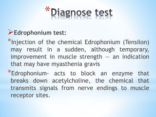 *
Edrophonium test:
*Injection of the chemical Edrophonium (Tensilon)
may result in a sudden, although temporary,
improvement in muscle strength — an indication
that may have myasthenia gravis
*Edrophonium- acts to block an enzyme that
breaks down acetylcholine, the chemical that
transmits signals from nerve endings to muscle
receptor sites.
 