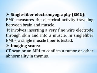  Single-fiber electromyography (EMG):
EMG measures the electrical activity traveling
between brain and muscle.
It involves inserting a very fine wire electrode
through skin and into a muscle. In singlefiber
EMGs, a single muscle fiber is tested.
 Imaging scans:
CT scan or an MRI to confirm a tumor or other
abnormality in thymus.
 