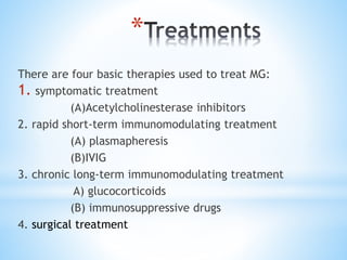 *
There are four basic therapies used to treat MG:
1. symptomatic treatment
(A)Acetylcholinesterase inhibitors
2. rapid short-term immunomodulating treatment
(A) plasmapheresis
(B)IVIG
3. chronic long-term immunomodulating treatment
A) glucocorticoids
(B) immunosuppressive drugs
4. surgical treatment
 