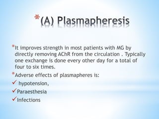 *
*It improves strength in most patients with MG by
directly removing AChR from the circulation . Typically
one exchange is done every other day for a total of
four to six times.
*Adverse effects of plasmapheres is:
 hypotension,
Paraesthesia
Infections
 