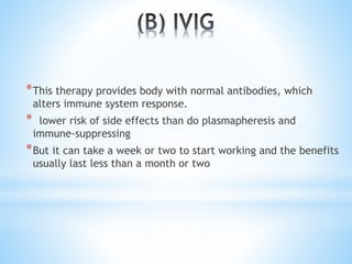*This therapy provides body with normal antibodies, which
alters immune system response.
* lower risk of side effects than do plasmapheresis and
immune-suppressing
*But it can take a week or two to start working and the benefits
usually last less than a month or two
 