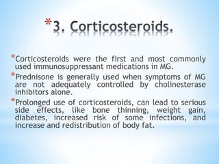 *
*Corticosteroids were the first and most commonly
used immunosuppressant medications in MG.
*Prednisone is generally used when symptoms of MG
are not adequately controlled by cholinesterase
inhibitors alone.
*Prolonged use of corticosteroids, can lead to serious
side effects, like bone thinning, weight gain,
diabetes, increased risk of some infections, and
increase and redistribution of body fat.
 