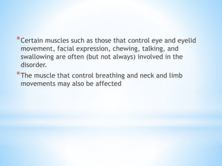 *Certain muscles such as those that control eye and eyelid
movement, facial expression, chewing, talking, and
swallowing are often (but not always) involved in the
disorder.
*The muscle that control breathing and neck and limb
movements may also be affected
 