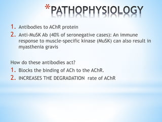 *
1. Antibodies to AChR protein
2. Anti-MuSK Ab (40% of seronegative cases): An immune
response to muscle-specific kinase (MuSK) can also result in
myasthenia gravis
How do these antibodies act?
1. Blocks the binding of ACh to the AChR.
2. INCREASES THE DEGRADATION rate of AChR
 