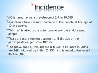 *
*MG is rare, having a prevalence of 2–7 in 10,000.
*Myasthenia Gravis is most common in the people at the age of
40 and above.
*This mainly affects the older people and the middle aged
people.
*There are more women than men and the age of the
participants ranged from 40to 82.
*The prevalence of this disease is found to be more in China
(64,942) followed by India (53,253) and is found to be least in
Bhutan (109).
 