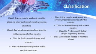 Classification
• Class I: Any eye muscle weakness, possible
ptosis, no other evidence of muscle weakness
elsewhere
• Class II: Eye muscle weakness of any severity,
mild weakness of other muscles
– Class IIa: Predominantly limb or axial
muscles
– Class IIb: Predominantly bulbar and/or
respiratory muscles
• Class III: Eye muscle weakness of any
severity, moderate weakness of other
muscles
– Class IIIa: Predominantly limb or axial
muscles
– Class IIIb: Predominantly bulbar
and/or respiratory muscles
• Class V: Intubation needed to maintain
airway
 