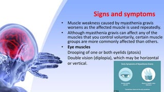 Signs and symptoms
• Muscle weakness caused by myasthenia gravis
worsens as the affected muscle is used repeatedly.
• Although myasthenia gravis can affect any of the
muscles that you control voluntarily, certain muscle
groups are more commonly affected than others.
• Eye muscles
Drooping of one or both eyelids (ptosis)
Double vision (diplopia), which may be horizontal
or vertical.
 