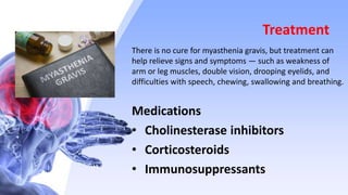 Treatment
There is no cure for myasthenia gravis, but treatment can
help relieve signs and symptoms — such as weakness of
arm or leg muscles, double vision, drooping eyelids, and
difficulties with speech, chewing, swallowing and breathing.
Medications
• Cholinesterase inhibitors
• Corticosteroids
• Immunosuppressants
 
