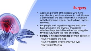 Surgery
• About 15 percent of the people who have
myasthenia gravis have a tumor in their thymus,
a gland under the breastbone that is involved
with the immune system. need to have thymus
removed.
• For people with myasthenia gravis who don't
have a tumor in the thymus, it's unclear
whether the potential benefit of removing the
thymus outweighs the risks of surgery.
• Surgery is not recommended by most doctors if:
Your symptoms are mild
Your symptoms involve only your eyes
You're older than 60
 