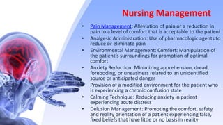 Nursing Management
• Pain Management: Alleviation of pain or a reduction in
pain to a level of comfort that is acceptable to the patient
• Analgesic Administration: Use of pharmacologic agents to
reduce or eliminate pain
• Environmental Management: Comfort: Manipulation of
the patient’s surroundings for promotion of optimal
comfort
• Anxiety Reduction: Minimizing apprehension, dread,
foreboding, or uneasiness related to an unidentified
source or anticipated danger
• Provision of a modified environment for the patient who
is experiencing a chronic confusion state
• Calming Technique: Reducing anxiety in patient
experiencing acute distress
• Delusion Management: Promoting the comfort, safety,
and reality orientation of a patient experiencing false,
fixed beliefs that have little or no basis in reality
 