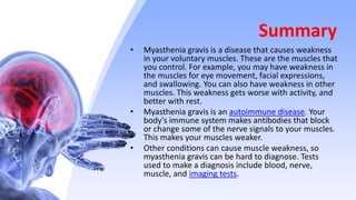 Summary
• Myasthenia gravis is a disease that causes weakness
in your voluntary muscles. These are the muscles that
you control. For example, you may have weakness in
the muscles for eye movement, facial expressions,
and swallowing. You can also have weakness in other
muscles. This weakness gets worse with activity, and
better with rest.
• Myasthenia gravis is an autoimmune disease. Your
body's immune system makes antibodies that block
or change some of the nerve signals to your muscles.
This makes your muscles weaker.
• Other conditions can cause muscle weakness, so
myasthenia gravis can be hard to diagnose. Tests
used to make a diagnosis include blood, nerve,
muscle, and imaging tests.
 